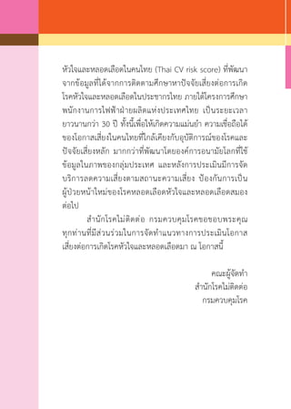 หัวใจและหลอดเลือดในคนไทย (Thai CV risk score) ที่พัฒนา
จากข้อมูลที่ได้จากการติดตามศึกษาหาปัจจัยเสี่ยงต่อการเกิด
โรคหัวใจและหลอดเลือดในประชากรไทย ภายใต้โครงการศึกษา
พนักงานการไฟฟ้าฝ่ายผลิตแห่งประเทศไทย เป็นระยะเวลา
ยาวนานกว่า 30 ปี ทั้งนี้เพื่อให้เกิดความแม่นย�ำ ความเชื่อถือได้
ของโอกาสเสี่ยงในคนไทยที่ใกล้เคียงกับอุบัติการณ์ของโรคและ
ปัจจัยเสี่ยงหลัก มากกว่าที่พัฒนาโดยองค์การอนามัยโลกที่ใช้
ข้อมูลในภาพของกลุ่มประเทศ และหลังการประเมินมีการจัด
บริการลดความเสี่ยงตามสถานะความเสี่ยง ป้องกันการเป็น
ผู้ป่วยหน้าใหม่ของโรคหลอดเลือดหัวใจและหลอดเลือดสมอง
ต่อไป
	 ส�ำนักโรคไม่ติดต่อ กรมควบคุมโรคขอขอบพระคุณ
ทุกท่านที่มีส่วนร่วมในการจัดท�ำแนวทางการประเมินโอกาส
เสี่ยงต่อการเกิดโรคหัวใจและหลอดเลือดมา ณ โอกาสนี้
คณะผู้จัดท�ำ
ส�ำนักโรคไม่ติดต่อ
กรมควบคุมโรค
 