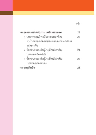 หน้า
แนวทางการส่งต่อในระบบบริการสุขภาพ	 22
	 •	 บทบาทการเฝ้าระวังภาวะแทรกซ้อน	 22
	 	 ทางโรคหลอดเลือดหัวใจและสมองสถานบริการ
	 	 แต่ละระดับ
	 •	 ขั้นตอนการส่งต่อผู้ป่วยที่สงสัยว่าเป็น	 24
	 	 โรคหลอดเลือดหัวใจ
	 •	 ขั้นตอนการส่งต่อผู้ป่วยที่สงสัยว่าเป็น	 26
	 	 โรคหลอดเลือดสมอง
เอกสารอ้างอิง	 28
		
 