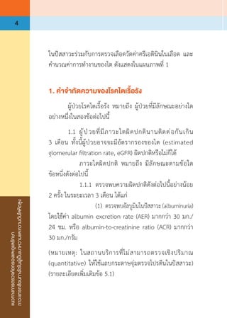 แนวทางการตรวจคัดกรองและดูแลรักษา
ภาวะแทรกซ้อนทางไตในผู้เป็นเบาหวานและความดันโลหิตสูง
4
ในปัสสาวะร่วมกับการตรวจเลือดวัดค่าครีเอตินินในเลือด และ
ค�ำนวณค่าการท�ำงานของไต ดังแสดงในแผนภาพที่ 1
1. ค�ำจ�ำกัดความของโรคไตเรื้อรัง
	 ผู้ป่วยโรคไตเรื้อรัง หมายถึง ผู้ป่วยที่มีลักษณะอย่างใด
อย่างหนึ่งในสองข้อต่อไปนี้
	 1.1	 ผู้ป่วยที่มีภาวะไตผิดปกตินานติดต่อกันเกิน
3 เดือน ทั้งนี้ผู้ป่วยอาจจะมีอัตรากรองของไต (estimated
glomerular filtration rate, eGFR) ผิดปกติหรือไม่ก็ได้
	 	 ภาวะไตผิดปกติ หมายถึง มีลักษณะตามข้อใด
ข้อหนึ่งดังต่อไปนี้
	 	 1.1.1	 ตรวจพบความผิดปกติดังต่อไปนี้อย่างน้อย
2 ครั้ง ในระยะเวลา 3 เดือน ได้แก่
	 	 	 (1)	 ตรวจพบอัลบูมินในปัสสาวะ (albuminuria)
โดยใช้ค่า albumin excretion rate (AER) มากกว่า 30 มก./
24 ชม. หรือ albumin-to-creatinine ratio (ACR) มากกว่า 
30 มก./กรัม
(หมายเหตุ: ในสถานบริการที่ไม่สามารถตรวจเชิงปริมาณ
(quantitative) ให้ใช้แถบกระดาษจุ่มตรวจโปรตีนในปัสสาวะ)
(รายละเอียดเพิ่มเติมข้อ 5.1)
 