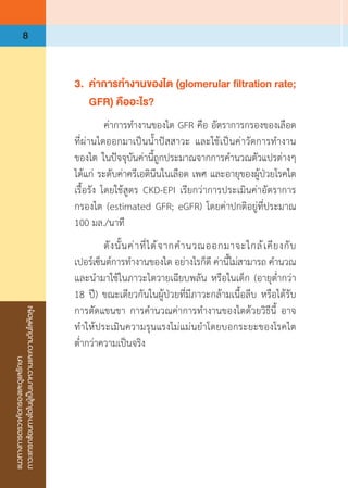 แนวทางการตรวจคัดกรองและดูแลรักษา
ภาวะแทรกซ้อนทางไตในผู้เป็นเบาหวานและความดันโลหิตสูง
8
3.	 ค่าการท�ำงานของไต (glomerular filtration rate;
	 GFR) คืออะไร?
	 ค่าการท�ำงานของไต GFR คือ อัตราการกรองของเลือด
ที่ผ่านไตออกมาเป็นน�้ำปัสสาวะ และใช้เป็นค่าวัดการท�ำงาน
ของไต ในปัจจุบันค่านี้ถูกประมาณจากการค�ำนวณตัวแปรต่างๆ
ได้แก่ ระดับค่าครีเอตินีนในเลือด เพศ และอายุของผู้ป่วยโรคไต
เรื้อรัง โดยใช้สูตร CKD-EPI เรียกว่าการประเมินค่าอัตราการ
กรองไต (estimated GFR; eGFR) โดยค่าปกติอยู่ที่ประมาณ
100 มล./นาที
	 ดังนั้นค่าที่ได้จากค�ำนวณออกมาจะใกล้เคียงกับ
เปอร์เซ็นต์การท�ำงานของไต อย่างไรก็ดี ค่านี้ไม่สามารถ ค�ำนวณ
และน�ำมาใช้ในภาวะไตวายเฉียบพลัน หรือในเด็ก (อายุต�่ำกว่า 
18 ปี) ขณะเดียวกันในผู้ป่วยที่มีภาวะกล้ามเนื้อลีบ หรือได้รับ
การตัดแขนขา การค�ำนวณค่าการท�ำงานของไตด้วยวิธีนี้ อาจ
ท�ำให้ประเมินความรุนแรงไม่แม่นย�ำโดยบอกระยะของโรคไต
ต�่ำกว่าความเป็นจริง
 