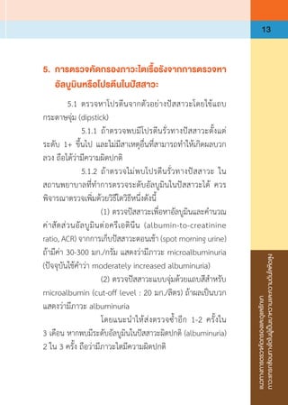 แนวทางการตรวจคัดกรองและดูแลรักษา
ภาวะแทรกซ้อนทางไตในผู้เป็นเบาหวานและความดันโลหิตสูง
13
5.	 การตรวจคัดกรองภาวะไตเรื้อรังจากการตรวจหา
	 อัลบูมินหรือโปรตีนในปัสสาวะ
	 5.1	ตรวจหาโปรตีนจากตัวอย่างปัสสาวะโดยใช้แถบ
กระดาษจุ่ม (dipstick)
	 	 5.1.1	ถ้าตรวจพบมีโปรตีนรั่วทางปัสสาวะตั้งแต่
ระดับ 1+ ขึ้นไป และไม่มีสาเหตุอื่นที่สามารถท�ำให้เกิดผลบวก
ลวง ถือได้ว่ามีความผิดปกติ
	 	 5.1.2	ถ้าตรวจไม่พบโปรตีนรั่วทางปัสสาวะ ใน
สถานพยาบาลที่ท�ำการตรวจระดับอัลบูมินในปัสสาวะได้ ควร
พิจารณาตรวจเพิ่มด้วยวิธีใดวิธีหนึ่งดังนี้
	 	 	 (1)	ตรวจปัสสาวะเพื่อหาอัลบูมินและค�ำนวณ
ค่าสัดส่วนอัลบูมินต่อครีเอตินีน (albumin-to-creatinine
ratio, ACR) จากการเก็บปัสสาวะตอนเช้า (spot morning urine)
ถ้ามีค่า 30-300 มก./กรัม แสดงว่ามีภาวะ microalbuminuria
(ปัจจุบันใช้ค�ำว่า moderately increased albuminuria)
	 	 	 (2)	ตรวจปัสสาวะแบบจุ่มด้วยแถบสีส�ำหรับ
microalbumin (cut-off level : 20 มก./ลิตร) ถ้าผลเป็นบวก
แสดงว่ามีภาวะ albuminuria
	 	 	 โดยแนะน�ำให้ส่งตรวจซ�้ำอีก 1-2 ครั้งใน
3 เดือน หากพบมีระดับอัลบูมินในปัสสาวะผิดปกติ (albuminuria)
2 ใน 3 ครั้ง ถือว่ามีภาวะไตมีความผิดปกติ
 