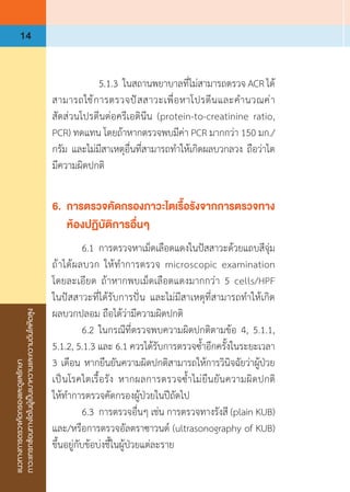 แนวทางการตรวจคัดกรองและดูแลรักษา
ภาวะแทรกซ้อนทางไตในผู้เป็นเบาหวานและความดันโลหิตสูง
14
	 	 5.1.3	ในสถานพยาบาลที่ไม่สามารถตรวจ ACR ได้
สามารถใช้การตรวจปัสสาวะเพื่อหาโปรตีนและค�ำนวณค่า
สัดส่วนโปรตีนต่อครีเอตินีน (protein-to-creatinine ratio,
PCR) ทดแทน โดยถ้าหากตรวจพบมีค่า PCR มากกว่า 150 มก./
กรัม และไม่มีสาเหตุอื่นที่สามารถท�ำให้เกิดผลบวกลวง ถือว่าไต
มีความผิดปกติ
6.	 การตรวจคัดกรองภาวะไตเรื้อรังจากการตรวจทาง
	 ห้องปฏิบัติการอื่นๆ
	 6.1	การตรวจหาเม็ดเลือดแดงในปัสสาวะด้วยแถบสีจุ่ม
ถ้าได้ผลบวก ให้ท�ำการตรวจ microscopic examination
โดยละเอียด ถ้าหากพบเม็ดเลือดแดงมากกว่า 5 cells/HPF
ในปัสสาวะที่ได้รับการปั่น และไม่มีสาเหตุที่สามารถท�ำให้เกิด
ผลบวกปลอม ถือได้ว่ามีความผิดปกติ
	 6.2	ในกรณีที่ตรวจพบความผิดปกติตามข้อ 4, 5.1.1,
5.1.2, 5.1.3 และ 6.1 ควรได้รับการตรวจซ�้ำอีกครั้งในระยะเวลา 
3 เดือน หากยืนยันความผิดปกติสามารถให้การวินิจฉัยว่าผู้ป่วย
เป็นโรคไตเรื้อรัง หากผลการตรวจซ�้ำไม่ยืนยันความผิดปกติ
ให้ท�ำการตรวจคัดกรองผู้ป่วยในปีถัดไป
	 6.3	การตรวจอื่นๆ เช่น การตรวจทางรังสี (plain KUB)
และ/หรือการตรวจอัลตราซาวนด์ (ultrasonography of KUB)
ขึ้นอยู่กับข้อบ่งชี้ในผู้ป่วยแต่ละราย
 