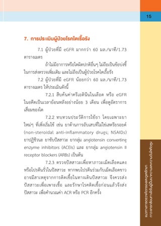 แนวทางการตรวจคัดกรองและดูแลรักษา
ภาวะแทรกซ้อนทางไตในผู้เป็นเบาหวานและความดันโลหิตสูง
15
7.	 การประเมินผู้ป่วยโรคไตเรื้อรัง
	 7.1	ผู้ป่วยที่มี eGFR มากกว่า 60 มล./นาที/1.73
ตารางเมตร
	 	 ถ้าไม่มีอาการหรือไตผิดปกติอื่นๆ ไม่ถือเป็นข้อบ่งชี้
ในการส่งตรวจเพิ่มเติม และไม่ถือเป็นผู้ป่วยโรคไตเรื้อรัง
	 7.2	ผู้ป่วยที่มี eGFR น้อยกว่า 60 มล./นาที/1.73
ตารางเมตร ให้ประเมินดังนี้
	 	 7.2.1	สืบค้นค่าครีเอตินีนในเลือด หรือ eGFR
ในอดีตเป็นเวลาย้อนหลังอย่างน้อย 3 เดือน เพื่อดูอัตราการ
เสื่อมของไต
	 	 7.2.2	ทบทวนประวัติการใช้ยา  โดยเฉพาะยา
ใหม่ๆ ที่เพิ่งเริ่มใช้ เช่น ยาต้านการอับเสบที่ไม่ใช่เสตรียรอยด์
(non-steroidal anti-inflammatory drugs; NSAIDs)
ยาปฏิชีวนะ ยาขับปัสสาวะ ยากลุ่ม angiotensin converting
enzyme inhibitors (ACEIs) และ ยากลุ่ม angiotensin II
receptor blockers (ARBs) เป็นต้น
	 	 7.2.3	ตรวจปัสสาวะเพื่อหาภาวะเม็ดเลือดแดง
หรือโปรตีนรั่วในปัสสาวะ หากพบโปรตีนร่วมกับเม็ดเลือดขาว
อาจมีสาเหตุจากการติดเชื้อในทางเดินปัสสาวะ จึงควรส่ง
ปัสสาวะเพื่อเพาะเชื้อ และรักษาโรคติดเชื้อก่อนแล้วจึงส่ง
ปัสสาวะ เพื่อค�ำนวณค่า ACR หรือ PCR อีกครั้ง
 