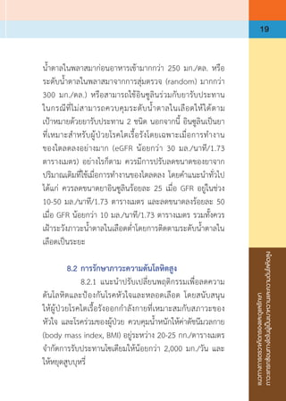 แนวทางการตรวจคัดกรองและดูแลรักษา
ภาวะแทรกซ้อนทางไตในผู้เป็นเบาหวานและความดันโลหิตสูง
19
น�้ำตาลในพลาสมาก่อนอาหารเช้ามากกว่า 250 มก./ดล. หรือ
ระดับน�้ำตาลในพลาสมาจากการสุ่มตรวจ (random) มากกว่า 
300 มก./ดล.) หรือสามารถใช้อินซูลินร่วมกับยารับประทาน
ในกรณีที่ไม่สามารถควบคุมระดับน�้ำตาลในเลือดให้ได้ตาม
เป้าหมายด้วยยารับประทาน 2 ชนิด นอกจากนี้ อินซูลินเป็นยา
ที่เหมาะส�ำหรับผู้ป่วยโรคไตเรื้อรังโดยเฉพาะเมื่อการท�ำงาน
ของไตลดลงอย่างมาก (eGFR น้อยกว่า 30 มล./นาที/1.73
ตารางเมตร) อย่างไรก็ตาม ควรมีการปรับลดขนาดของยาจาก
ปริมาณเดิมที่ใช้เมื่อการท�ำงานของไตลดลง โดยค�ำแนะน�ำทั่วไป
ได้แก่ ควรลดขนาดยาอินซูลินร้อยละ 25 เมื่อ GFR อยู่ในช่วง
10-50 มล./นาที/1.73 ตารางเมตร และลดขนาดลงร้อยละ 50
เมื่อ GFR น้อยกว่า 10 มล./นาที/1.73 ตารางเมตร รวมทั้งควร
เฝ้าระวังภาวะน�้ำตาลในเลือดต�่ำโดยการติดตามระดับน�้ำตาลใน
เลือดเป็นระยะ
	 8.2	การรักษาภาวะความดันโลหิตสูง
	 	 8.2.1	แนะน�ำปรับเปลี่ยนพฤติกรรมเพื่อลดความ
ดันโลหิตและป้องกันโรคหัวใจและหลอดเลือด โดยสนับสนุน
ให้ผู้ป่วยโรคไตเรื้อรังออกก�ำลังกายที่เหมาะสมกับสภาวะของ
หัวใจ และโรคร่วมของผู้ป่วย ควบคุมน�้ำหนักให้ค่าดัชนีมวลกาย
(body mass index, BMI) อยู่ระหว่าง 20-25 กก./ตารางเมตร
จ�ำกัดการรับประทานโซเดียมให้น้อยกว่า 2,000 มก./วัน และ
ให้หยุดสูบบุหรี่
 
