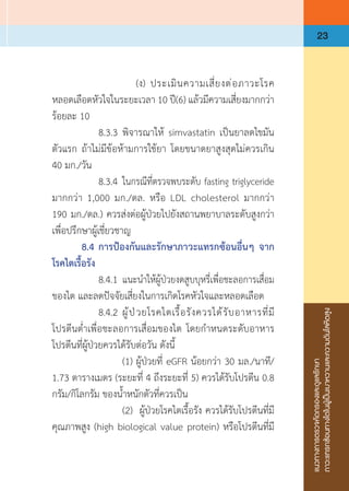 แนวทางการตรวจคัดกรองและดูแลรักษา
ภาวะแทรกซ้อนทางไตในผู้เป็นเบาหวานและความดันโลหิตสูง
23
	 	 	 	 (ง)	 ประเมินความเสี่ยงต่อภาวะโรค
หลอดเลือดหัวใจในระยะเวลา 10 ปี(6) แล้วมีความเสี่ยงมากกว่า
ร้อยละ 10
	 	 8.3.3	พิจารณาให้ simvastatin เป็นยาลดไขมัน
ตัวแรก ถ้าไม่มีข้อห้ามการใช้ยา โดยขนาดยาสูงสุดไม่ควรเกิน
40 มก./วัน
	 	 8.3.4	 ในกรณีที่ตรวจพบระดับ fasting triglyceride
มากกว่า 1,000 มก./ดล. หรือ LDL cholesterol มากกว่า 
190 มก./ดล.) ควรส่งต่อผู้ป่วยไปยังสถานพยาบาลระดับสูงกว่า
เพื่อปรึกษาผู้เชี่ยวชาญ
	 8.4	การป้องกันและรักษาภาวะแทรกซ้อนอื่นๆ จาก
โรคไตเรื้อรัง
	 	 8.4.1	แนะน�ำให้ผู้ป่วยงดสูบบุหรี่เพื่อชะลอการเสื่อม
ของไต และลดปัจจัยเสี่ยงในการเกิดโรคหัวใจและหลอดเลือด
	 	 8.4.2	ผู้ป่วยโรคไตเรื้อรังควรได้รับอาหารที่มี
โปรตีนต�่ำเพื่อชะลอการเสื่อมของไต โดยก�ำหนดระดับอาหาร
โปรตีนที่ผู้ป่วยควรได้รับต่อวัน ดังนี้
	 	 	 (1)	ผู้ป่วยที่ eGFR น้อยกว่า 30 มล./นาที/
1.73 ตารางเมตร (ระยะที่ 4 ถึงระยะที่ 5) ควรได้รับโปรตีน 0.8
กรัม/กิโลกรัม ของน�้ำหนักตัวที่ควรเป็น
	 	 	 (2)	 ผู้ป่วยโรคไตเรื้อรัง ควรได้รับโปรตีนที่มี
คุณภาพสูง (high biological value protein) หรือโปรตีนที่มี
 