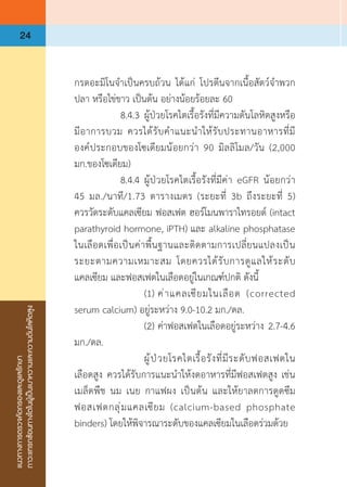 แนวทางการตรวจคัดกรองและดูแลรักษา
ภาวะแทรกซ้อนทางไตในผู้เป็นเบาหวานและความดันโลหิตสูง
24
กรดอะมิโนจ�ำเป็นครบถ้วน ได้แก่ โปรตีนจากเนื้อสัตว์จ�ำพวก
ปลา หรือไข่ขาว เป็นต้น อย่างน้อยร้อยละ 60
	 	 8.4.3	ผู้ป่วยโรคไตเรื้อรังที่มีความดันโลหิตสูงหรือ
มีอาการบวม ควรได้รับค�ำแนะน�ำให้รับประทานอาหารที่มี
องค์ประกอบของโซเดียมน้อยกว่า 90 มิลลิโมล/วัน (2,000
มก.ของโซเดียม)
	 	 8.4.4	ผู้ป่วยโรคไตเรื้อรังที่มีค่า eGFR น้อยกว่า 
45 มล./นาที/1.73 ตารางเมตร (ระยะที่ 3b ถึงระยะที่ 5)
ควรวัดระดับแคลเซียม ฟอสเฟต ฮอร์โมนพาราไทรอยด์ (intact
parathyroid hormone, iPTH) และ alkaline phosphatase
ในเลือดเพื่อเป็นค่าพื้นฐานและติดตามการเปลี่ยนแปลงเป็น
ระยะตามความเหมาะสม โดยควรได้รับการดูแลให้ระดับ
แคลเซียม และฟอสเฟตในเลือดอยู่ในเกณฑ์ปกติ ดังนี้
	 	 	 (1)	ค่าแคลเซียมในเลือด (corrected
serum calcium) อยู่ระหว่าง 9.0-10.2 มก./ดล.
	 	 	 (2)	ค่าฟอสเฟตในเลือดอยู่ระหว่าง 2.7-4.6
มก./ดล.
	 	 	 ผู้ป่วยโรคไตเรื้อรังที่มีระดับฟอสเฟตใน
เลือดสูง ควรได้รับการแนะน�ำให้งดอาหารที่มีฟอสเฟตสูง เช่น
เมล็ดพืช นม เนย กาแฟผง เป็นต้น และให้ยาลดการดูดซึม
ฟอสเฟตกลุ่มแคลเซียม (calcium-based phosphate
binders) โดยให้พิจารณาระดับของแคลเซียมในเลือดร่วมด้วย
 