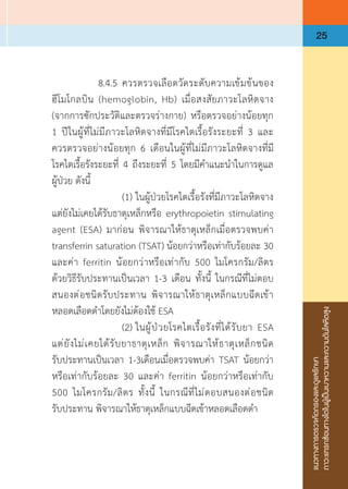 แนวทางการตรวจคัดกรองและดูแลรักษา
ภาวะแทรกซ้อนทางไตในผู้เป็นเบาหวานและความดันโลหิตสูง
25
	 	 8.4.5	ควรตรวจเลือดวัดระดับความเข้มข้นของ
ฮีโมโกลบิน (hemoglobin, Hb) เมื่อสงสัยภาวะโลหิตจาง
(จากการซักประวัติและตรวจร่างกาย) หรือตรวจอย่างน้อยทุก
1 ปีในผู้ที่ไม่มีภาวะโลหิตจางที่มีโรคไตเรื้อรังระยะที่ 3 และ
ควรตรวจอย่างน้อยทุก 6 เดือนในผู้ที่ไม่มีภาวะโลหิตจางที่มี
โรคไตเรื้อรังระยะที่ 4 ถึงระยะที่ 5 โดยมีค�ำแนะน�ำในการดูแล
ผู้ป่วย ดังนี้
	 	 	 (1)	ในผู้ป่วยโรคไตเรื้อรังที่มีภาวะโลหิตจาง
แต่ยังไม่เคยได้รับธาตุเหล็กหรือ erythropoietin stimulating
agent (ESA) มาก่อน พิจารณาให้ธาตุเหล็กเมื่อตรวจพบค่า 
transferrin saturation (TSAT) น้อยกว่าหรือเท่ากับร้อยละ 30
และค่า ferritin น้อยกว่าหรือเท่ากับ 500 ไมโครกรัม/ลิตร
ด้วยวิธีรับประทานเป็นเวลา 1-3 เดือน ทั้งนี้ ในกรณีที่ไม่ตอบ
สนองต่อชนิดรับประทาน พิจารณาให้ธาตุเหล็กแบบฉีดเข้า
หลอดเลือดด�ำโดยยังไม่ต้องใช้ ESA
	 	 	 (2)	ในผู้ป่วยโรคไตเรื้อรังที่ได้รับยา ESA
แต่ยังไม่เคยได้รับยาธาตุเหล็ก พิจารณาให้ธาตุเหล็กชนิด
รับประทานเป็นเวลา 1-3เดือนเมื่อตรวจพบค่า TSAT น้อยกว่า
หรือเท่ากับร้อยละ 30 และค่า ferritin น้อยกว่าหรือเท่ากับ
500 ไมโครกรัม/ลิตร ทั้งนี้ ในกรณีที่ไม่ตอบสนองต่อชนิด
รับประทาน พิจารณาให้ธาตุเหล็กแบบฉีดเข้าหลอดเลือดด�ำ
 