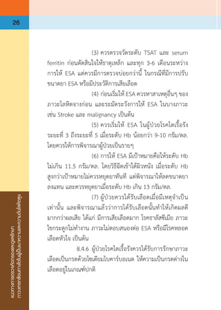 แนวทางการตรวจคัดกรองและดูแลรักษา
ภาวะแทรกซ้อนทางไตในผู้เป็นเบาหวานและความดันโลหิตสูง
26
	 	 	 (3)	ควรตรวจวัดระดับ TSAT และ serum
ferritin ก่อนตัดสินใจให้ธาตุเหล็ก และทุก 3-6 เดือนระหว่าง
การให้ ESA แต่ควรมีการตรวจบ่อยกว่านี้ ในกรณีที่มีการปรับ
ขนาดยา ESA หรือมีประวัติการเสียเลือด
	 	 	 (4)	ก่อนเริ่มให้ ESA ควรหาสาเหตุอื่นๆ ของ
ภาวะโลหิตจางก่อน และระมัดระวังการให้ ESA ในบางภาวะ
เช่น Stroke และ malignancy เป็นต้น
	 	 	 (5)	ควรเริ่มให้ ESA ในผู้ป่วยโรคไตเรื้อรัง
ระยะที่ 3 ถึงระยะที่ 5 เมื่อระดับ Hb น้อยกว่า 9-10 กรัม/ดล.
โดยควรให้การพิจารณาผู้ป่วยเป็นรายๆ
	 	 	 (6)	การให้ ESA มีเป้าหมายคือให้ระดับ Hb
ไม่เกิน 11.5 กรัม/ดล. โดยวิธีฉีดเข้าใต้ผิวหนัง เมื่อระดับ Hb
สูงกว่าเป้าหมายไม่ควรหยุดยาทันที แต่พิจารณาให้ลดขนาดยา
ลงแทน และควรหยุดยาเมื่อระดับ Hb เกิน 13 กรัม/ดล.
	 	 	 (7)	ผู้ป่วยควรได้รับเลือดเมื่อมีเหตุจ�ำเป็น
เท่านั้น และพิจารณาแล้วว่าการได้รับเลือดนั้นท�ำให้เกิดผลดี
มากกว่าผลเสีย ได้แก่ มีการเสียเลือดมาก โรคธาลัสซีเมีย ภาวะ
ไขกระดูกไม่ท�ำงาน ภาวะไม่ตอบสนองต่อ ESA หรือมีโรคหลอด
เลือดหัวใจ เป็นต้น
	 	 8.4.6	ผู้ป่วยโรคไตเรื้อรังควรได้รับการรักษาภาวะ
เลือดเป็นกรดด้วยโซเดียมไบคาร์บอเนต ให้ความเป็นกรดด่างใน
เลือดอยู่ในเกณฑ์ปกติ
 