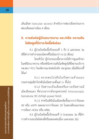 แนวทางการตรวจคัดกรองและดูแลรักษา
ภาวะแทรกซ้อนทางไตในผู้เป็นเบาหวานและความดันโลหิตสูง
28
เส้นเลือด (vascular access) ส�ำหรับการฟอกเลือดก่อนการ
ฟอกเลือดอย่างน้อย 4 เดือน
9.	 การส่งต่อผู้ป่วยเบาหวาน และ/หรือ ความดัน
	 โลหิตสูงที่มีภาวะไตเรื้อรังร่วม
	 9.1	ผู้ป่วยโรคไตเรื้อรังระยะที่ 1 ถึง 2 และระยะ 3a
(ที่มีค่าการท�ำงานของไตคงที่ไม่น้อยกว่า 6-12 เดือน)
	 	 โดยทั่วไป ผู้ป่วยระยะนี้สามารถให้การดูแลรักษา
ในคลินิกเบาหวาน หรือคลินิกความดันโลหิตสูงได้ที่สถานบริการ
รพ.สต./ PCU โดยพิจารณาส่งต่อไปยัง รพ.ชุมชน เมื่อมีข้อบ่งชี้
ได้แก่
	 	 9.1.1	ตรวจพบโปรตีนในปัสสาวะด้วยแถบ
กระดาษจุ่มมีค่าโปรตีนในปัสสาวะตั้งแต่ 1+ ขึ้นไป
	 	 9.1.2	ปัสสาวะเป็นเลือดหรือภาวะปัสสาวะมี
เม็ดเลือดแดง ที่ตรวจจากกล้องจุลทรรศน์ (microscopic
hematuria: RC>5/High power field)
	 	 9.1.3	ค่าครีเอตินีนในเลือดเพิ่มขึ้นมากกว่าร้อยละ
30 หรือ eGFR ลดลงมากกว่าร้อยละ 25 ในสองเดือนแรกของ
การเริ่มยา ACEIs หรือ ARBs
	 9.2	ผู้ป่วยโรคไตเรื้อรังระยะที่ 3 (รวมระยะ 3a ที่มีค่า
การท�ำงานของไตไม่คงที่หรือลดลงต่อเนื่อง และระยะ 3b)
 