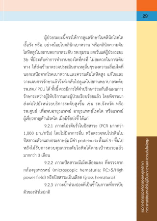 แนวทางการตรวจคัดกรองและดูแลรักษา
ภาวะแทรกซ้อนทางไตในผู้เป็นเบาหวานและความดันโลหิตสูง
29
	 	 ผู้ป่วยระยะนี้ควรให้การดูแลรักษาในคลินิกโรคไต
เรื้อรัง หรือ อย่างน้อยในคลินิกเบาหวาน หรือคลินิกความดัน
โลหิตสูงในสถานพยาบาลระดับ รพ.ชุมชน ยกเว้นแต่ผู้ป่วยระยะ
3b ที่มีระดับค่าการท�ำงานของไตที่คงที่ ไม่สะดวกในการเดิน
ทาง ให้ส่งเข้ามาตรวจประเมินสาเหตุอื่นๆของความเสื่อมไตที่
นอกเหนือจากโรคเบาหวานและความดันโลหิตสูง แก้ไขและ
วางแผนการรักษาแล้วจึงส่งกลับไปดูแลในสถานพยาบาลระดับ
รพ.สต./ PCU ได้ ทั้งนี้ ควรมีการให้ค�ำปรึกษาร่วมกันถึงแผนการ
รักษาระหว่างผู้ให้บริการและผู้ป่วยเรียบร้อยแล้ว โดยพิจารณา
ส่งต่อไปยังหน่วยบริการระดับสูงขึ้น เช่น รพ.จังหวัด หรือ
รพ.ศูนย์ เพื่อพบอายุรแพทย์ อายุรแพทย์โรคไต หรือแพทย์
ผู้เชี่ยวชาญด้านโรคไต เมื่อมีข้อบ่งชี้ ได้แก่
	 	 9.2.1	ภาวะโปรตีนรั่วในปัสสาวะ (PCR มากกว่า 
1,000 มก./กรัม) โดยไม่มีอาการอื่น หรือตรวจพบโปรตีนใน
ปัสสาวะด้วยแถบกระดาษจุ่ม มีค่า proteinuria ตั้งแต่ 3+ ขึ้นไป
หลังได้รับการควบคุมความดันโลหิตได้ตามเป้าหมายแล้ว
มากกว่า 3 เดือน
	 	 9.2.2	ภาวะปัสสาวะมีเม็ดเลือดแดง ที่ตรวจจาก
กล้องจุลทรรศน์ (microscopic hematuria: RC>5/High
power field) หรือปัสสาวะเป็นเลือด (gross hematuria)
	 	 9.2.3	ภาวะน�้ำท่วมปอดที่เป็นซ�้ำในภาวะที่การบีบ
ตัวของหัวใจปกติ
 