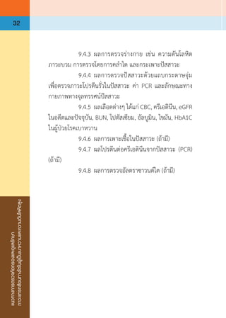 แนวทางการตรวจคัดกรองและดูแลรักษา
ภาวะแทรกซ้อนทางไตในผู้เป็นเบาหวานและความดันโลหิตสูง
32
	 	 9.4.3	ผลการตรวจร่างกาย เช่น ความดันโลหิต
ภาวะบวม การตรวจโดยการคล�ำไต และกระเพาะปัสสาวะ
	 	 9.4.4	ผลการตรวจปัสสาวะด้วยแถบกระดาษจุ่ม
เพื่อตรวจภาวะโปรตีนรั่วในปัสสาวะ ค่า PCR และลักษณะทาง
กายภาพทางจุลทรรศน์ปัสสาวะ
	 	 9.4.5	ผลเลือดต่างๆ ได้แก่ CBC, ครีเอตินีน, eGFR
ในอดีตและปัจจุบัน, BUN, โปตัสเซียม, อัลบูมิน, ไขมัน, HbA1C
ในผู้ป่วยโรคเบาหวาน
	 	 9.4.6	ผลการเพาะเชื้อในปัสสาวะ (ถ้ามี)
	 	 9.4.7	ผลโปรตีนต่อครีเอตินีนจากปัสสาวะ (PCR)
(ถ้ามี)
	 	 9.4.8	ผลการตรวจอัลตราซาวนด์ไต (ถ้ามี)
 