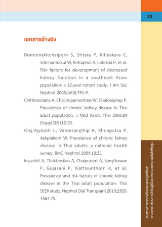 แนวทางการตรวจคัดกรองและดูแลรักษา
ภาวะแทรกซ้อนทางไตในผู้เป็นเบาหวานและความดันโลหิตสูง
33
เอกสารอ้างอิง
Domrongkitchaiporn S, Sritara P, Kitiyakara C,
Stitchantrakul W, Krittaphol V, Lolekha P, et al.
Risk factors for development of decreased
kidney function in a southeast Asian
population: a 12-year cohort study. J Am Soc
Nephrol 2005;16(3):791-9.
Chittinandana A, Chailimpamontree W, Chaloeiphap P.
Prevalence of chronic kidney disease in Thai
adult population. J Med Assoc Thai 2006;89
(Suppl2):S112-20.
Ong-Ajyooth L, Vareesangthip K, Khonputsa P,
Aekplakorn W. Prevalence of chronic kidney
disease in Thai adults: a national health
survey. BMC Nephrol 2009;10:35.
Ingsathit A, Thakkinstian A, Chaiprasert A, Sangthawan
P, Gojaseni P, Kiattisunthorn K, et al.
Prevalence and risk factors of chronic kidney
disease in the Thai adult population: Thai
SEEKstudy.NephrolDialTransplant2010;25(5):
1567-75.
 
