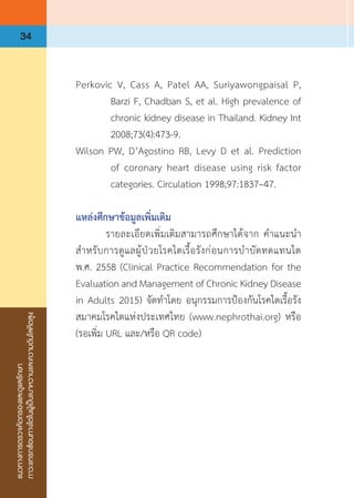 แนวทางการตรวจคัดกรองและดูแลรักษา
ภาวะแทรกซ้อนทางไตในผู้เป็นเบาหวานและความดันโลหิตสูง
34
Perkovic V, Cass A, Patel AA, Suriyawongpaisal P,
Barzi F, Chadban S, et al. High prevalence of
chronic kidney disease in Thailand. Kidney Int
2008;73(4):473-9.
Wilson PW, D’Agostino RB, Levy D et al. Prediction
of coronary heart disease using risk factor
categories. Circulation 1998;97:1837–47.
แหล่งศึกษาข้อมูลเพิ่มเติม
	 รายละเอียดเพิ่มเติมสามารถศึกษาได้จาก ค�ำแนะน�ำ
ส�ำหรับการดูแลผู้ป่วยโรคไตเรื้อรังก่อนการบ�ำบัดทดแทนไต
พ.ศ. 2558 (Clinical Practice Recommendation for the
Evaluation and Management of Chronic Kidney Disease
in Adults 2015) จัดท�ำโดย อนุกรรมการป้องกันโรคไตเรื้อรัง
สมาคมโรคไตแห่งประเทศไทย (www.nephrothai.org) หรือ
(รอเพิ่ม URL และ/หรือ QR code)
 