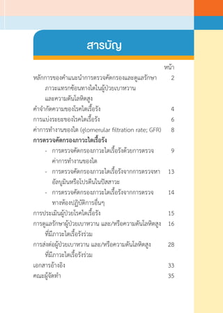 หน้า
หลักการของค�ำแนะน�ำการตรวจคัดกรองและดูแลรักษา	 2
	 ภาวะแทรกซ้อนทางไตในผู้ป่วยเบาหวาน
	 และความดันโลหิตสูง
ค�ำจ�ำกัดความของโรคไตเรื้อรัง	 4
การแบ่งระยะของโรคไตเรื้อรัง	 6
ค่าการท�ำงานของไต (glomerular filtration rate; GFR) 	 8
การตรวจคัดกรองภาวะไตเรื้อรัง
	 -	 การตรวจคัดกรองภาวะไตเรื้อรังด้วยการตรวจ	 9
	 	 ค่าการท�ำงานของไต
	 -	 การตรวจคัดกรองภาวะไตเรื้อรังจากการตรวจหา	 13
	 	 อัลบูมินหรือโปรตีนในปัสสาวะ
	 -	 การตรวจคัดกรองภาวะไตเรื้อรังจากการตรวจ	 14
	 	 ทางห้องปฏิบัติการอื่นๆ
การประเมินผู้ป่วยโรคไตเรื้อรัง	 15
การดูแลรักษาผู้ป่วยเบาหวาน และ/หรือความดันโลหิตสูง	 16
	 ที่มีภาวะไตเรื้อรังร่วม
การส่งต่อผู้ป่วยเบาหวาน และ/หรือความดันโลหิตสูง	 28
	 ที่มีภาวะไตเรื้อรังร่วม
เอกสารอ้างอิง	 33
คณะผู้จัดท�ำ	 35
สารบัญ
 