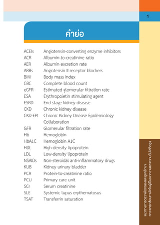 แนวทางการตรวจคัดกรองและดูแลรักษา
ภาวะแทรกซ้อนทางไตในผู้เป็นเบาหวานและความดันโลหิตสูง
1
ค�ำย่อ
ACEIs		 Angiotensin-converting enzyme inhibitors
ACR		 Albumin-to-creatinine ratio
AER		 Albumin excretion rate
ARBs		 Angiotensin II receptor blockers
BMI		 Body mass index
CBC		 Complete blood count
eGFR	 	 Estimated glomerular filtration rate
ESA 		 Erythropoietin stimulating agent
ESRD		 End stage kidney disease
CKD		 Chronic kidney disease
CKD-EPI	 Chronic Kidney Disease Epidemiology
		Collaboration
GFR	 	 Glomerular filtration rate
Hb		Hemoglobin
HbA1C		 Hemoglobin A1C
HDL		 High-density lipoprotein
LDL		 Low-density lipoprotein
NSAIDs		 Non-steroidal anti-inflammatory drugs
KUB		 Kidney urinary bladder
PCR		 Protein-to-creatinine ratio
PCU		 Primary care unit
SCr		 Serum creatinine
SLE		 Systemic lupus erythematosus
TSAT		 Transferrin saturation
 