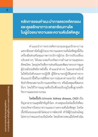 แนวทางการตรวจคัดกรองและดูแลรักษา
ภาวะแทรกซ้อนทางไตในผู้เป็นเบาหวานและความดันโลหิตสูง
2
หลักการของค�ำแนะน�ำการตรวจคัดกรอง
และดูแลรักษาภาวะแทรกซ้อนทางไต
ในผู้ป่วยเบาหวานและความดันโลหิตสูง
	 ค�ำแนะน�ำการตรวจคัดกรองและดูแลรักษาภาวะ
แทรกซ้อนทางไตในผู้ป่วยเบาหวานและความดันโลหิตสูงนี้เป็น
เครื่องมือส่งเสริมคุณภาพการบริการผู้ป่วย มีการปรับเปลี่ยน
บริบทต่างๆ ให้เหมาะสมกับทรัพยากรด้านสาธารณสุขของ
สังคมไทย โดยมุ่งหวังเพื่อการส่งเสริมและพัฒนาระบบการดูแล
ผู้ป่วยมีประสิทธิภาพยิ่งขึ้น ค�ำแนะน�ำต่างๆ ในเอกสารฉบับนี้
ไม่ใช่ข้อบังคับของการปฏิบัติ ผู้ใช้สามารถปฏิบัติแตกต่างจาก
ข้อแนะน�ำนี้ได้ในกรณีที่สถานการณ์แตกต่างออกไป หรือมี
ข้อจ�ำกัดของสถานบริการและทรัพยากร หรือมีเหตุผลที่สมควร
อื่นๆ โดยใช้วิจารณญาณซึ่งเป็นที่ยอมรับอยู่ในพื้นฐานหลัก
วิชาการและจรรยาบรรณ
	 โรคไตเรื้อรัง (chronic kidney disease, CKD) เป็น
ปัญหาสาธารณสุขที่ส�ำคัญทั่วโลก สาเหตุของโรคไตเรื้อรังที่พบ
บ่อยเกิดจากโรคเบาหวานและภาวะความดันโลหิตสูง โรคไต
เรื้อรังในระยะแรกมักไม่พบอาการผิดปกติ ท�ำให้ผู้ป่วยส่วนใหญ่
ไม่ทราบว่าตนเองป่วยเป็นโรคไต โดยมักตรวจพบเมื่อโรคด�ำเนิน
 