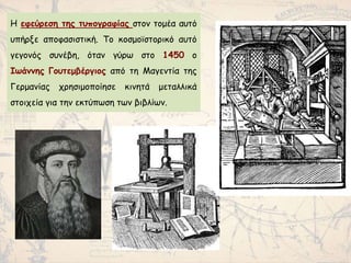 Η εφεύρεση της τυπογραφίας στον τομέα αυτό
υπήρξε αποφασιστική. Το κοσμοϊστορικό αυτό
γεγονός συνέβη, όταν γύρω στο 1450 ο
Ιωάννης Γουτεμβέργιος από τη Μαγεντία της
Γερμανίας χρησιμοποίησε κινητά μεταλλικά
στοιχεία για την εκτύπωση των βιβλίων.
 