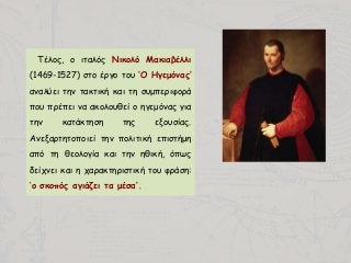 Τέλος, ο ιταλός Νικολό Μακιαβέλλι
(1469-1527) στο έργο του ‘Ο Ηγεμόνας’
αναλύει την τακτική και τη συμπεριφορά
που πρέπει να ακολουθεί ο ηγεμόνας για
την κατάκτηση της εξουσίας.
Ανεξαρτητοποιεί την πολιτική επιστήμη
από τη θεολογία και την ηθική, όπως
δείχνει και η χαρακτηριστική του φράση:
‘ο σκοπός αγιάζει τα μέσα’.
 