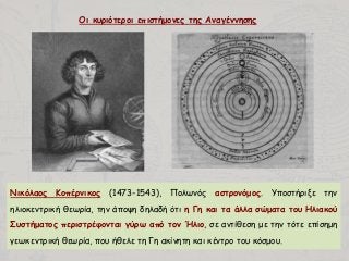 Οι κυριότεροι επιστήμονες της Αναγέννησης
Νικόλαος Κοπέρνικος (1473-1543), Πολωνός αστρονόμος. Υποστήριξε την
ηλιοκεντρική θεωρία, την άποψη δηλαδή ότι η Γη και τα άλλα σώματα του Ηλιακού
Συστήματος περιστρέφονται γύρω από τον Ήλιο, σε αντίθεση με την τότε επίσημη
γεωκεντρική θεωρία, που ήθελε τη Γη ακίνητη και κέντρο του κόσμου.
 