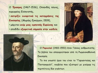 Ο Έρασμος (1467-1536), Ολλανδός λόγιος,
κορυφαίος Ελληνιστής,
• σατιρίζει επικριτικά τις καταχρήσεις της
Εκκλησίας (Μωρίας Εγκώμιον, 1509),
• μάχεται υπέρ μιας ειρηνικής Ευρώπης και
• αποδίδει εξαιρετική σημασία στην παιδεία.
Ο Ραμπελαί (1483-1553) ήταν Γάλλος ανθρωπιστής.
Τα βιβλία του απαγορεύτηκαν από τη Ρωμαιοκαθολική
Εκκλησία.
To πιο γνωστό έργο του είναι το "Γαργαντούας και
Πανταγκρυέλ", νουβέλα που εξιστορεί με χιούμορ τις
περιπέτειες δύο γιγάντων.
 