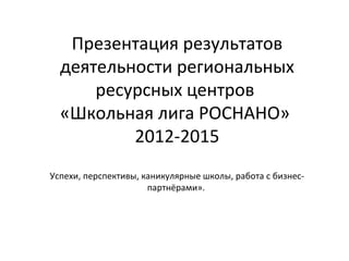 Презентация результатов
деятельности региональных
ресурсных центров
«Школьная лига РОСНАНО»
2012-2015
Успехи, перспективы, каникулярные школы, работа с бизнес-
партнёрами».
 