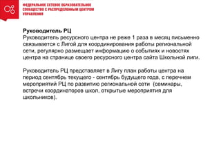 Руководитель РЦ
Руководитель ресурсного центра не реже 1 раза в месяц письменно
связывается с Лигой для координирования работы региональной
сети, регулярно размещает информацию о событиях и новостях
центра на странице своего ресурсного центра сайта Школьной лиги.
Руководитель РЦ представляет в Лигу план работы центра на
период сентябрь текущего - сентябрь будущего года, с перечнем
мероприятий РЦ по развитию региональной сети (семинары,
встречи координаторов школ, открытые мероприятия для
школьников).
 