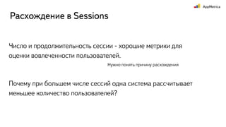 Число и продолжительность сессии - хорошие метрики для
оценки вовлеченности пользователей.
Расхождение в Sessions
Почему при большем числе сессий одна система рассчитывает
меньшее количество пользователей?
Нужно понять причину расхождения
 