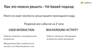USER INTERACTION BACKGROUND ACTIVITY
Событие, связанное с пользовательской
активностью
Метрика Active Users считается не по
сессиям, а по событиям данного типа
Событие, связанное с бэкграундной
активностью самого приложения
Разделим все события на 2 типа:
Никто не знает контекста лучше вашего прикладного кода.
Как это можно решить - hit-based подход
 