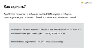 Как сделать?
AppMetrica позволяет в добавить любой JSON-payload в событие.
Используем их для разметки событий и трекинга промеченных сессий.
Map<String, Object> eventAttributes = new HashMap<String, Object> ();
eventAttributes.put("EventType", “USER_INTERACTION");
…
YandexMetrica.reportEvent("Play", eventAttributes);
 
