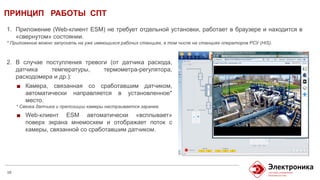 ПРИНЦИП РАБОТЫ СПТ
10
1. Приложение (Web-клиент ESM) не требует отдельной установки, работает в браузере и находится в
«свернутом» состоянии.
* Приложение можно запускать на уже имеющихся рабочих станциях, в том числе на станциях операторов РСУ (HIS).
2. В случае поступления тревоги (от датчика расхода,
датчика температуры, термометра-регулятора,
расходомера и др.):
Камера, связанная со сработавшим датчиком,
автоматически направляется в установленное*
место.
* Связка датчика и препозиции камеры настраивается заранее.
Web-клиент ESM автоматически «всплывает»
поверх экрана мнемосхем и отображает поток с
камеры, связанной со сработавшим датчиком.
 