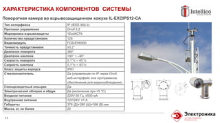 ХАРАКТЕРИСТИКА КОМПОНЕНТОВ СИСТЕМЫ
13
Поворотная камера во взрывозащищенном кожухе IL-EXCIPS12-CA
Тип интерфейса IP (IEEE 802.3)
Протокол управления Onvif 2.2
Маркировка взрывозащиты 1ExdIICT6
Количество предустановок 128
Видеомодуль FCB-EH6500
Точность предустановок ≤0,2°
Диапазон поворота 360°
Диапазон наклона +90° ~ –90°
Скорость поворота 0,1°/с ~ 40°/с
Скорость наклона 0,1°/с ~ 40°/с
Класс защиты корпуса IP67
Стеклоочиститель Да (управление по IP через Onvif,
веб-интерфейс или программное
обеспечение для видеонаблюдения)
Солнцезащитный козырек Да
Электрический обогрев и обдув Да (включение при <5 °C)
Входное питание 220V 50 Гц, ≤500 мA
Внутреннее питание 12V/24V, ≤1 А
Габариты 376 (Д)×280 (Ш)×396 (В) мм
Масса, кг, не более 22
 