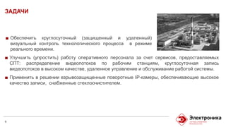 ЗАДАЧИ
6
Улучшить (упростить) работу оперативного персонала за счет сервисов, предоставляемых
СПТ: распределение видеопотоков по рабочим станциям, круглосуточная запись
видеопотоков в высоком качестве, удаленное управление и обслуживание работой системы.
Применить в решении взрывозащищенные поворотные IP-камеры, обеспечивающие высокое
качество записи, снабженные стеклоочистителем.
Обеспечить круглосуточный (защищенный и удаленный)
визуальный контроль технологического процесса в режиме
реального времени.
 