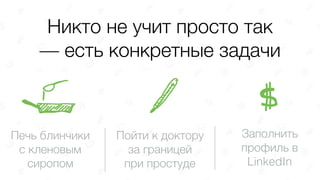Никто не учит просто так
— есть конкретные задачи
Печь блинчики
с кленовым
сиропом
Пойти к доктору 
за границей 
при простуде
Заполнить 
профиль в  
LinkedIn
 
