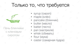 Только то, что требуется
Печь блинчики
с кленовым
сиропом
• syrup (сироп)
• maple (клён)
• pancake (блинчик)
• butter (масло)
• batter (тесто)
• pan (кастрюля)
• whisk (сбивать)
• flour (мука)
• caster (сахарная пудра)
 