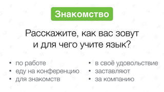 Расскажите, как вас зовут 
и для чего учите язык?
Знакомство
• по работе
• еду на конференцию
• для знакомств
• в своё удовольствие
• заставляют
• за компанию
 
