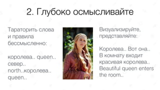2. Глубоко осмысливайте
Тараторить слова
и правила
бессмысленно:
королева.. queen..
север..
north..королева..
queen..
Визуализируйте,
представляйте:
Королева.. Вот она..  
В комнату входит
красивая королева..
Вeautiful queen enters
the room..
 