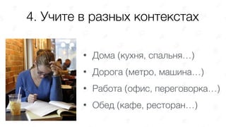 4. Учите в разных контекстах
• Дома (кухня, спальня…)
• Дорога (метро, машина…)
• Работа (офис, переговорка…)
• Обед (кафе, ресторан…)
 