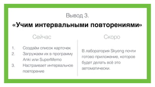 Вывод 3.
«Учим интервальными повторениями»
Сейчас Скоро
1. Создаём список карточек
2. Загружаем их в программу
Anki или SuperMemo
3. Настраивает интервальное
повторение
В лаборатория Skyeng почти
готово приложение, которое
будет делать всё это
автоматически.
 