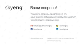 Ваши вопросы!
hmatveev@skyeng.ru 
hmatveev
skyeng.ru 
hmatveev
У вас есть вопросы, предложения или
замечания по вебинару или продуктам школы?  
Смело пишите напрямую мне!
Матвеев Харитон Директор по продукту онлайн-школы
английского Skyeng
 