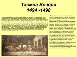 • «Трагічно приречений на загибель Христос,
повний спокійної мудрості і любові до людини,
для якого він готовий перенести смертну муку.
Голова його, прекрасна і проста,
вимальовується світлим, майже вже неземним
чином на тлі відкритого вікна, руки жертовно і
любовно лягли на стіл. Страшним контрастом
виглядає похмурий і жорсткий Юда ... Його
голова, різко повернена назад, занурена у
важкий морок, трагічно (?) Підкреслює його різкі
риси, хижий, гачкуватий ніс, насуплений злісний
погляд. Беззавітному, жертовному служінню
істині, мучеником якого був і сам Леонардо,
протиставлена холодна, егоїстична користь ...​​
»?« Похмурість і жорсткість »ще недостатньо,
щоб приписати людині користь, як і« хижий »ніс
і« злісний »погляд. ? «Різні реакції апостолів
підкреслюють і роз'яснюють всю трагічну
глибину прірви між Христом і Іудою. Вони
клянуться (?) У своїй вірності вчителю, але ніхто
з них не знайде в собі сміливості, щоб
заступитися за нього в його смертну годину.
Тільки один виділяється з їх переляканою групи
- це апостол Фома ... »Гуковский М.А
З свідоцтва Аммореті слід зробити висновок, що картина "Таємна Вечеря" була
закінчена в 1497 р. На жаль, Леонардо да Вінчі виконав її фарбами, з яких деякі
виявилися дуже неміцними. Вже через п'ятдесят років після закінчення, картина, за
свідченням Вазарі, знаходилася в самому жалюгідному стані. Однак, якби в той час
можна було виконати бажання короля Франциска I, виражене через шістнадцять
років після закінчення картини, і, виламавши стіну, перевести картину до Франції, то,
може, вона збереглася б. Але цього не можна було зробити. У 1500 р. вода, залила
трапезу, остаточно зіпсувала стіну. Крім того, в 1652 р. була пробита двері в стіні під
ликом Спасителя, що знищила ноги цієї фігури. Картина була кілька разів невдало
реставрована У 1796 р., після переходу французів через Альпи, Наполеон віддав
строге розпорядження пощадити трапезу, але слідували за ним генерали, не
звертаючи уваги на його наказ, перетворили це місце в конюшню, а згодом у
складочное місце для сіна . ?
Таємна ВечеряТаємна Вечеря
1494 -14981494 -1498
 