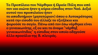 Το Προπύλαιο του Νάρθηκα ή Ωραία Πύλη που από
τον 10ο αιώνα ήταν η κύρια είσοδος στον Ναό. Δεξιά
αυτού του προπυλαίου ήταν
το αποδυτήριον (μητατώριον) όπου ο Αυτοκράτορας
κατά την είσοδό του άλλαζε το τζιτζάκιο και
φορούσε το σαγίο. Πάνω από τον έσω νάρθηκα είναι
ο γυναικωνίτης, εξ ου και το όνομα "νάρθηξ
γυναικωνίτιδος" η είσοδος στον οποίο οδηγούσε
άλλο προαύλιο της Β. πλευράς.
 
