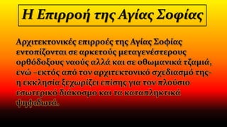 Η Επιρροή της Αγίας Σοφίας
Αρχιτεκτονικές επιρροές της Αγίας Σοφίας
εντοπίζονται σε αρκετούς μεταγενέστερους
ορθόδοξους ναούς αλλά και σε οθωμανικά τζαμιά,
ενώ –εκτός από τον αρχιτεκτονικό σχεδιασμό της-
η εκκλησία ξεχωρίζει επίσης για τον πλούσιο
εσωτερικό διάκοσμο και τα καταπληκτικά
ψηφιδωτά.
 