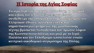 Το ιερό τέμενος της χριστιανοσύνης, η ιστορία
και ο βίος του οποίου είχε πεπρωμένο να
συνδεθεί με την ιστορία και το βίο ολόκληρου του
Ελληνικού έθνους, αλλά και ένα εκ των
σημαντικότερων μνημείων της χριστιανικής
τέχνης βρίσκεται Νοτιοδυτικά του πρώτου λόφου
της Κωνσταντινουπόλεως και μαζί με το Ιερό
Παλάτιο και τον Ιππόδρομο αποτελούσε ενιαίο
κεντρικό οικοδομικό συγκρότημα της Πόλης.
 