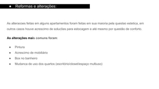 As alteracoes feitas em alguns apartamentos foram feitas em sua maioria pela questao estetica, em
outros casos houve acrescimo de solucões para estocagem e até mesmo por questão de conforto.
As alterações mais comuns foram:
● Pintura
● Acrescimo de mobiliário
● Box no banheiro
● Mudanca de uso dos quartos (escritório/closet/espaço multiuso)
● Reformas e alterações:
 