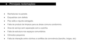 ● Rachaduras na parede.
● Esquadrias com defeito
● Piso solto e rejunte estragado.
● Falta de produto de limpeza para as áreas comuns condomínio.
● Área de serviço sem separação com a cozinha.
● Falta de estrutura nos espaços comunitários
● Cômodos pequenos
● Falta de interação entre vizinhos e conflitos de convivência (barulho, brigas, etc)
● Principais reclamações:
 
