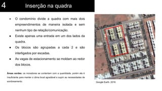 ● O condomínio divide a quadra com mais dois
empreendimentos de maneira isolada e sem
nenhum tipo de relação/comunicação.
● Existe apenas uma entrada em um dos lados da
quadra.
● Os blocos são agrupadas a cada 2 e são
interligados por escadas.
● As vagas de estacionamento se moldam ao redor
dos blocos.
Áreas verdes: os moradores se contentam com a quantidade, porém ela é
insuficiente para manter o clima local agradável e suprir as necessidades de
sombreamento. Google Earth. 2016
Inserção na quadra4
 