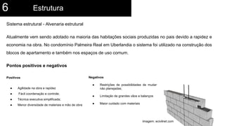 Sistema estrutural - Alvenaria estrutural
Atualmente vem sendo adotado na maioria das habitações sociais produzidas no pais devido a rapidez e
economia na obra. No condomínio Palmeira Real em Uberlandia o sistema foi utilizado na construção dos
blocos de apartamento e também nos espaços de uso comum.
Pontos positivos e negativos
Positivos
● Agilidade na obra e rapidez
● Fácil coordenação e controle;
● Técnica executiva simplificada;
● Menor diversidade de materiais e mão de obra
Estrutura6
Negativos
● Restrições de possibilidades de mudanças
não planejadas;
● Limitação de grandes vãos e balanços
● Maior cuidado com materiais
Imagem: ecivilnet.com
 