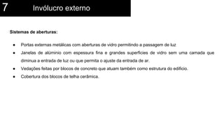 Sistemas de aberturas:
● Portas externas metálicas com aberturas de vidro permitindo a passagem de luz
● Janelas de alúminio com espessura fina e grandes superficies de vidro sem uma camada que
diminua a entrada de luz ou que permita o ajuste da entrada de ar.
● Vedações feitas por blocos de concreto que atuam também como estrutura do edificio.
● Cobertura dos blocos de telha cerâmica.
Invólucro externo7
 
