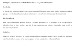 Principais problemas de Conforto Ambiental no Conjunto Habitacional:
Insolação:
A relação das unidades habitacionais com a insolação é frequente, algumas unidades possuem uma boa
posição em relação ao Sol, contudo, o restante sofre com a forte incidência solar durante a tarde.
Luminescência:
Pelo mesmo motivo de posição, algumas unidades possuem uma forte incidencia de luz dentro dos
cômodos, isso se deve tambem ao fato de as esquadrias nao estarem preparadas para corrigir e
solucionar o problema
Acústica:
Devido a vedação precária e de pequena espessura os moradores sofrem com o barulho das unidades
vizinhas, isso tambem por conta da propagação sonora que acontece entre os edifícios
 