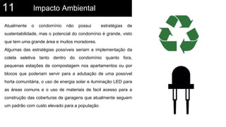 Impacto Ambiental11
Atualmente o condomínio não possui estratégias de
sustentabilidade, mas o potencial do condomínio é grande, visto
que tem uma grande área e muitos moradores.
Algumas das estratégias possíveis seriam a implementação da
coleta seletiva tanto dentro do condomínio quanto fora,
pequenas estações de compostagem nos apartamentos ou por
blocos que poderiam servir para a adubação de uma possível
horta comunitária, o uso de energia solar e iluminação LED para
as áreas comuns e o uso de materiais de facil acesso para a
construção das coberturas de garagens que atualmente seguem
um padrão com custo elevado para a população.
 